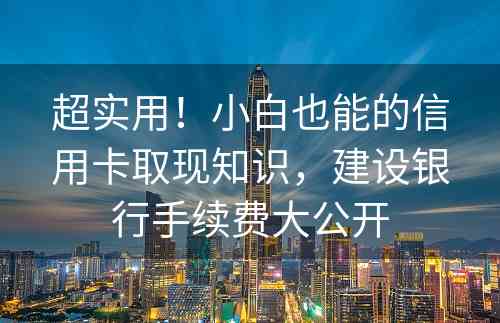 超实用！小白也能的信用卡取现知识，建设银行手续费大公开