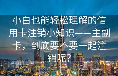 小白也能轻松理解的信用卡注销小知识——主副卡，到底要不要一起注销呢？