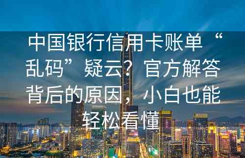  中国银行信用卡账单“乱码”疑云？官方解答背后的原因，小白也能轻松看懂 