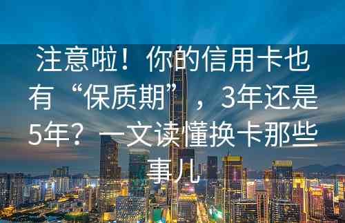 注意啦！你的信用卡也有“保质期”，3年还是5年？一文读懂换卡那些事儿