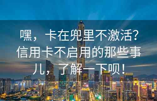 嘿，卡在兜里不激活？信用卡不启用的那些事儿，了解一下呗！