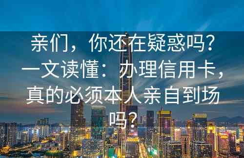 亲们，你还在疑惑吗？一文读懂：办理信用卡，真的必须本人亲自到场吗？