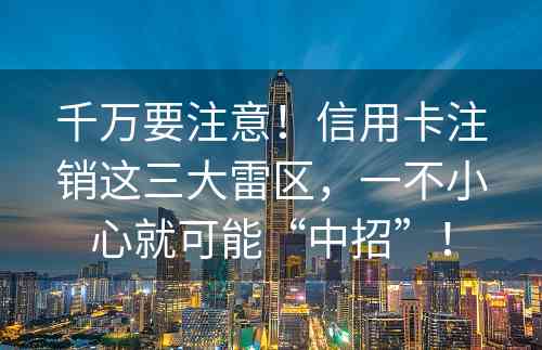 千万要注意！信用卡注销这三大雷区，一不小心就可能“中招”！