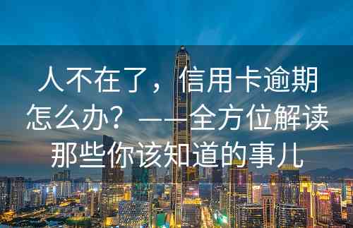 人不在了，信用卡逾期怎么办？——全方位解读那些你该知道的事儿