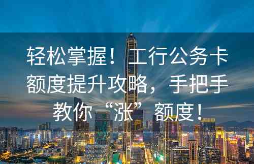 轻松掌握！工行公务卡额度提升攻略，手把手教你“涨”额度！