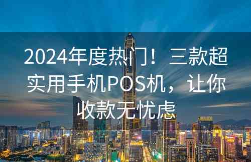 2024年度热门！三款超实用手机POS机，让你收款无忧虑