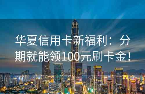 华夏信用卡新福利：分期就能领100元刷卡金！