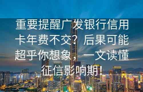 重要提醒广发银行信用卡年费不交？后果可能超乎你想象，一文读懂征信影响期！