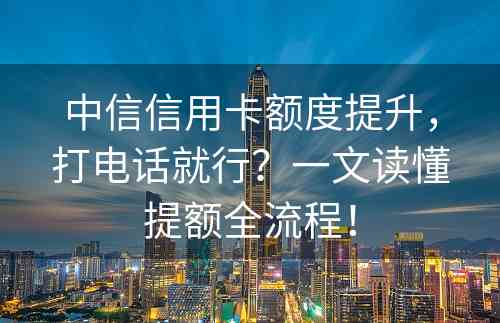 中信信用卡额度提升，打电话就行？一文读懂提额全流程！