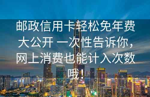 邮政信用卡轻松免年费大公开 一次性告诉你，网上消费也能计入次数哦！