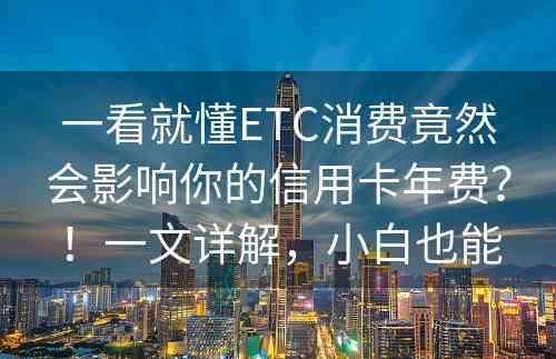 一看就懂ETC消费竟然会影响你的信用卡年费？！一文详解，小白也能