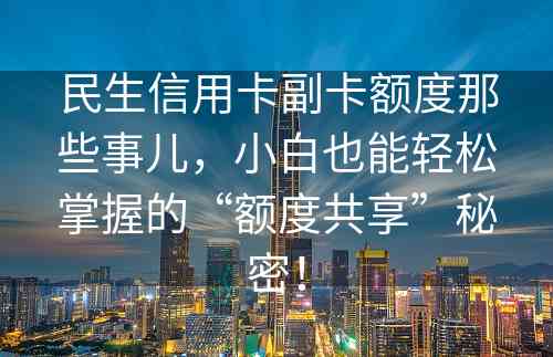 民生信用卡副卡额度那些事儿，小白也能轻松掌握的“额度共享”秘密！