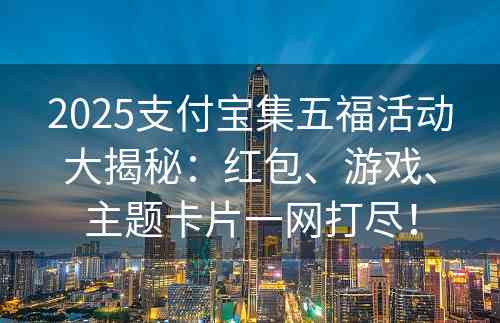 2025支付宝集五福活动大揭秘：红包、游戏、主题卡片一网打尽！