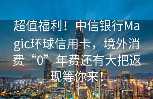 超值福利！中信银行Magic环球信用卡，境外消费“0”年费还有大把返现等你来！