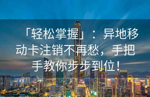 「轻松掌握」：异地移动卡注销不再愁，手把手教你步步到位！