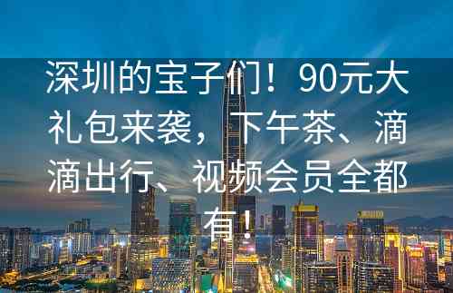 深圳的宝子们！90元大礼包来袭，下午茶、滴滴出行、视频会员全都有！