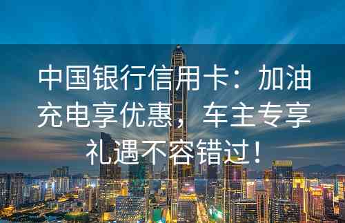 中国银行信用卡：加油充电享优惠，车主专享礼遇不容错过！