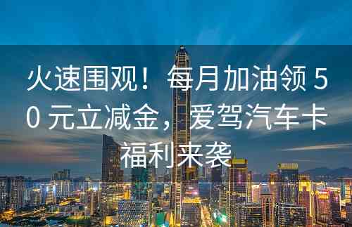 火速围观！每月加油领 50 元立减金，爱驾汽车卡福利来袭