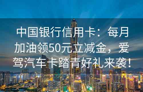 中国银行信用卡：每月加油领50元立减金，爱驾汽车卡踏青好礼来袭！