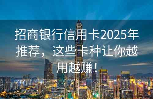 招商银行信用卡2025年推荐，这些卡种让你越用越赚！