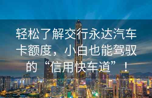 轻松了解交行永达汽车卡额度，小白也能驾驭的“信用快车道”！