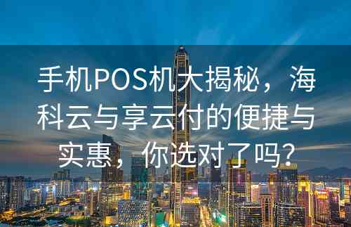 手机POS机大揭秘，海科云与享云付的便捷与实惠，你选对了吗？