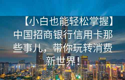 【小白也能轻松掌握】中国招商银行信用卡那些事儿，带你玩转消费新世界！