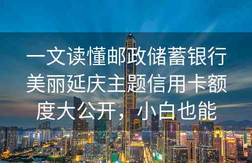 一文读懂邮政储蓄银行美丽延庆主题信用卡额度大公开，小白也能