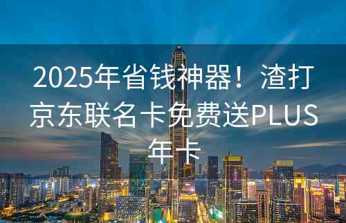 2025年省钱神器！渣打京东联名卡免费送PLUS年卡