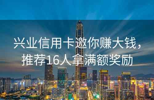 兴业信用卡邀你赚大钱，推荐16人拿满额奖励