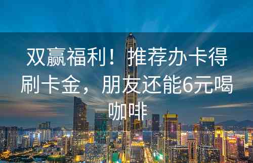 双赢福利！推荐办卡得刷卡金，朋友还能6元喝咖啡