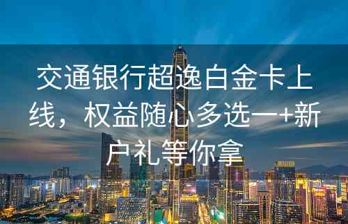 交通银行超逸白金卡上线，权益随心多选一+新户礼等你拿