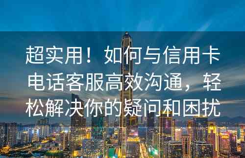 超实用！如何与信用卡电话客服高效沟通，轻松解决你的疑问和困扰