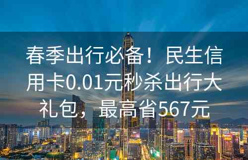 春季出行必备！民生信用卡0.01元秒杀出行大礼包，最高省567元