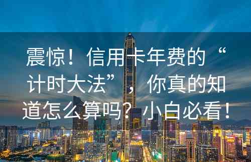 震惊！信用卡年费的“计时大法”，你真的知道怎么算吗？小白必看！