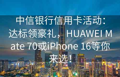 中信银行信用卡活动：达标领豪礼，HUAWEI Mate 70或iPhone 16等你来选！