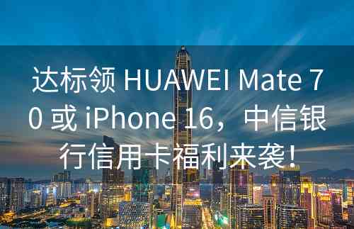 达标领 HUAWEI Mate 70 或 iPhone 16，中信银行信用卡福利来袭！