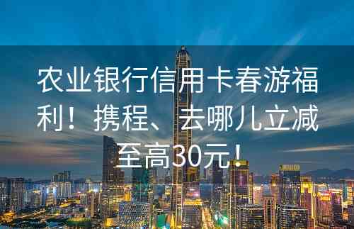 农业银行信用卡春游福利！携程、去哪儿立减至高30元！