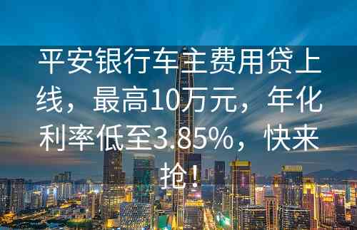 平安银行车主费用贷上线，最高10万元，年化利率低至3.85%，快来抢！