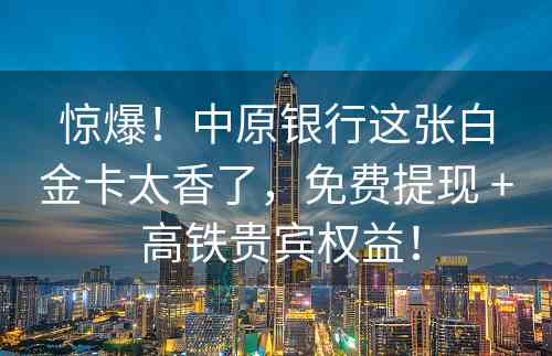 惊爆！中原银行这张白金卡太香了，免费提现 + 高铁贵宾权益！