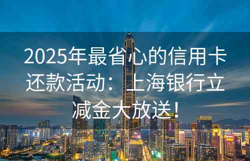 2025年最省心的信用卡还款活动：上海银行立减金大放送！