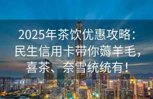 2025年茶饮优惠攻略：民生信用卡带你薅羊毛，喜茶、奈雪统统有！