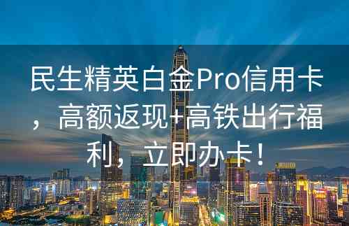 民生精英白金Pro信用卡，高额返现+高铁出行福利，立即办卡！