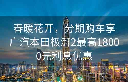 春暖花开，分期购车享广汽本田极湃2最高18000元利息优惠