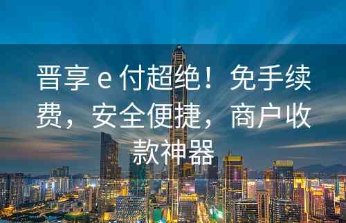 晋享 e 付超绝！免手续费，安全便捷，商户收款神器