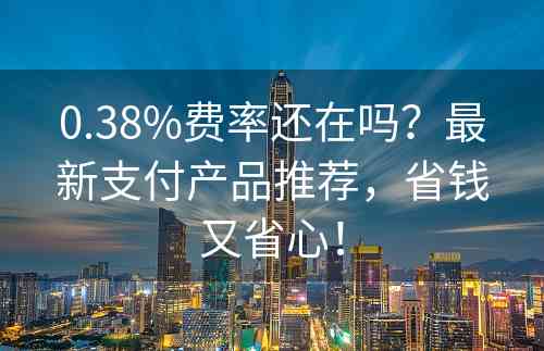 0.38%费率还在吗？最新支付产品推荐，省钱又省心！