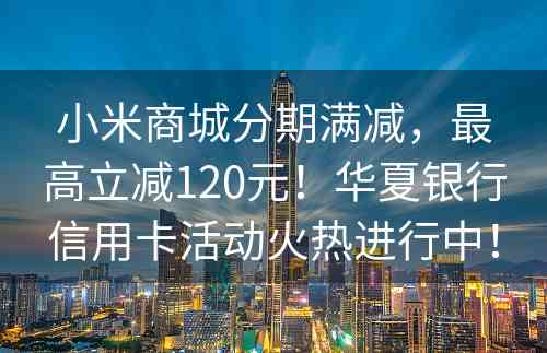 小米商城分期满减，最高立减120元！华夏银行信用卡活动火热进行中！