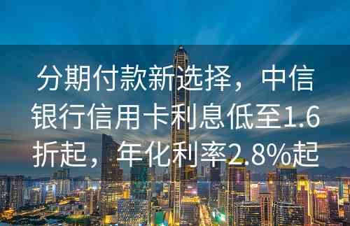 分期付款新选择，中信银行信用卡利息低至1.6折起，年化利率2.8%起