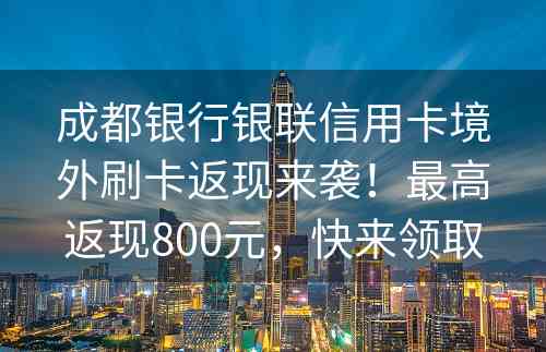 成都银行银联信用卡境外刷卡返现来袭！最高返现800元，快来领取