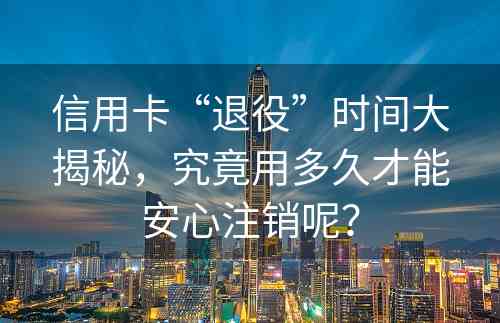 信用卡“退役”时间大揭秘，究竟用多久才能安心注销呢？